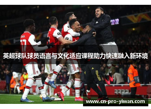英超球队球员语言与文化适应课程助力快速融入新环境 英超球队球员语言与文化适应课程助力快速融入新环境