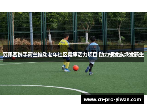 范佩西携手荷兰推动老年社区健康活力项目 助力银发族焕发新生 范佩西携手荷兰推动老年社区健康活力项目 助力银发族焕发新生