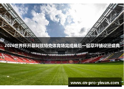 2026世界杯开幕阿兹特克体育场完成最后一层草坪铺设迎盛典 2026世界杯开幕阿兹特克体育场完成最后一层草坪铺设迎盛典