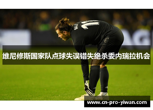 维尼修斯国家队点球失误错失绝杀委内瑞拉机会 维尼修斯国家队点球失误错失绝杀委内瑞拉机会