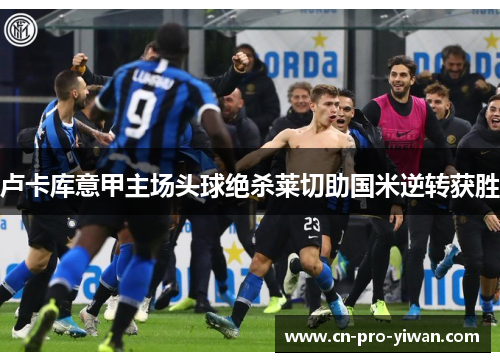 卢卡库意甲主场头球绝杀莱切助国米逆转获胜 卢卡库意甲主场头球绝杀莱切助国米逆转获胜