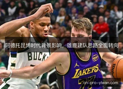 阿德托昆博时代背景影响,雄鹿建队思路全面转向 阿德托昆博时代背景影响,雄鹿建队思路全面转向